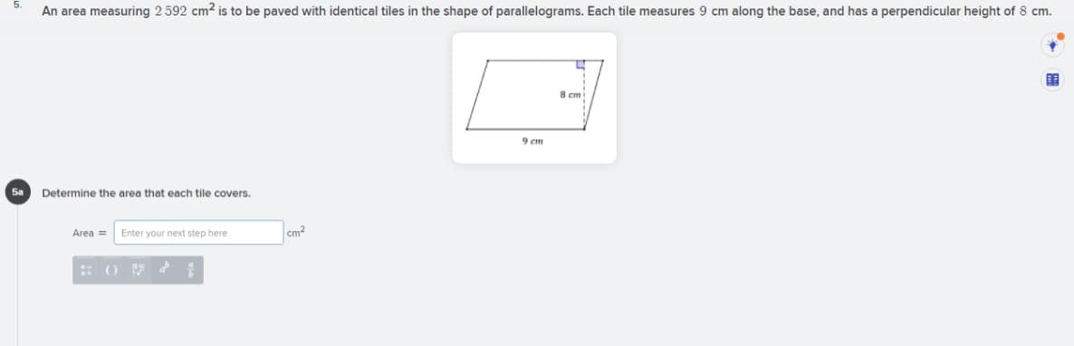 An area measuring 2 592 cm2 is to be paved with identical tiles in the shape of parallelograms. Each tile measures 9 cm along the base, and has a perpendicular height of 8 cm.
8 cm
9 cm
Sa
Determine the area that each tile covers.
Area =
Enter your next step here
cm2
