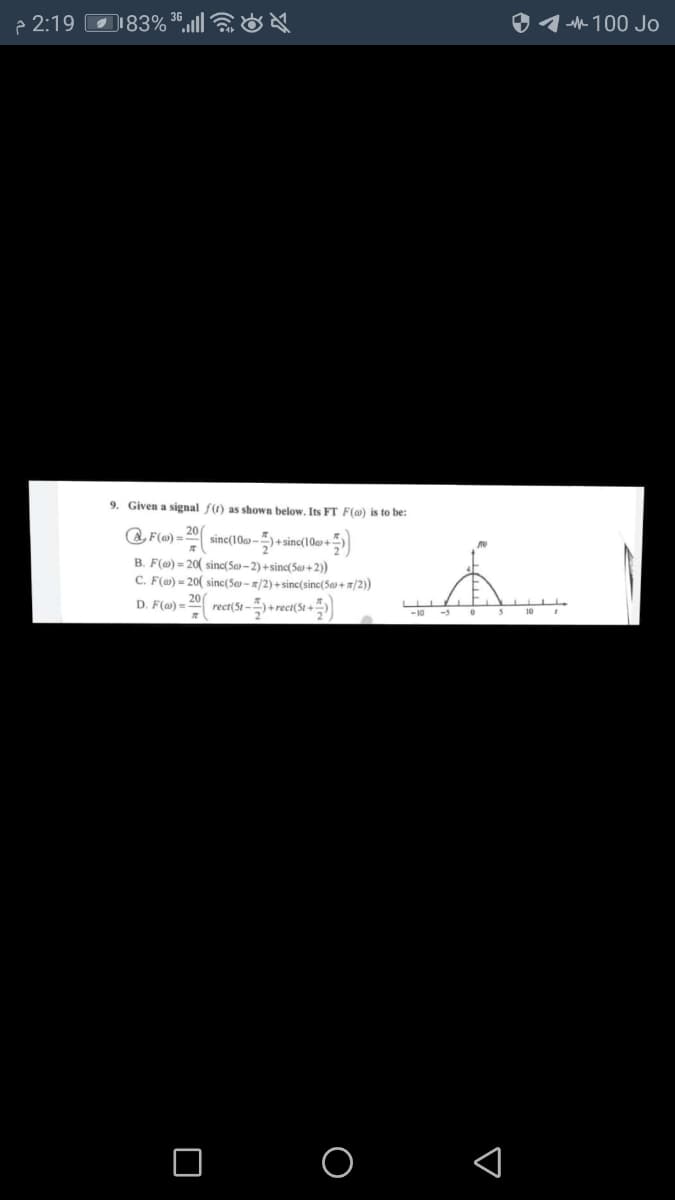 p 2:19
D183% *,„ll &
O 1 h 100 Jo
9. Given a signal f(t) as shown below, Its FT F(a) is to be:
a, F(@) =
20
sinc(10a-)+ sinc(10+
B. F(@) = 20( sinc(Sa» – 2) +sinc(Sas + 2)
C. F() = 20( sinc(Se-/2) + sinc(sinc(Sa + /2))
20
D. F() =
rect(St -5+ rect(St +
-10
