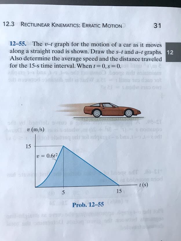 12.3 RECTILINEAR KINEMATICS: ERRATIC MOTION
31
12-55. The -t graph for the motion of a car as it moves
along a straight road is shown. Draw the s-t and a-t graphs. 12
Also determine the average speed and the distance traveled
for the 15-s time interval. When t 0, s =0.
adt anieaniem
odwo ow
ot cscp ca nu
ort vd om
wurd v (m/s)
15-20
ol adqa-sbns,1-1-2od
15
v = 0.6t2
o Losge of r-S
nod
t (s)
arl um
15
Prob. 12-55
or imls
