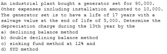 An industrial plant bought a generator set for 90,000.
Other expenses including installation amounted to 10,00o.
The generator set is to have a life of 17 years with a
salvage value at the end of life of 5,000. Determine the
depreciation charge during the 13th year by the
a) declining balance method
b) double declining balance method
c) sinking fund method at 12% and
d) SYD method
