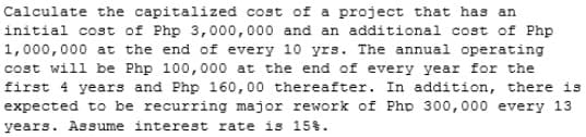 Calculate the capitalized cost of a project that has an
initial cost of Php 3,000,000 and an additional cost of Php
1,000,000 at the end of every 10 yrs. The annual operating
cost will be Php 100,000 at the end of every year for the
first 4 years and Php 160,00 thereafter. In addition, there is
expected to be recurring major rework of Php 300,000 every 13
years. Assume interest rate is 15%.
