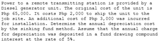 Power to a remote transmitting station is provided by a
Diesel generator unit. The original cost of the unit is
Php 65,000. It costs Php 2,000 to ship the unit to the
job site. An additional cost of Php 3,000 was incurred
for installation. Determine the annual depreciation cost
by the sinking fund method. Assume that the annual charge
for depreciation was deposited in a fund drawing compound
interest at the rate of 5%.
