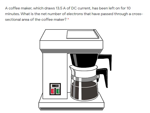 A coffee maker, which draws 13.5 A of DC current, has been left on for 10
minutes. What is the net number of electrons that have passed through a cross-
sectional area of the coffee maker? *
