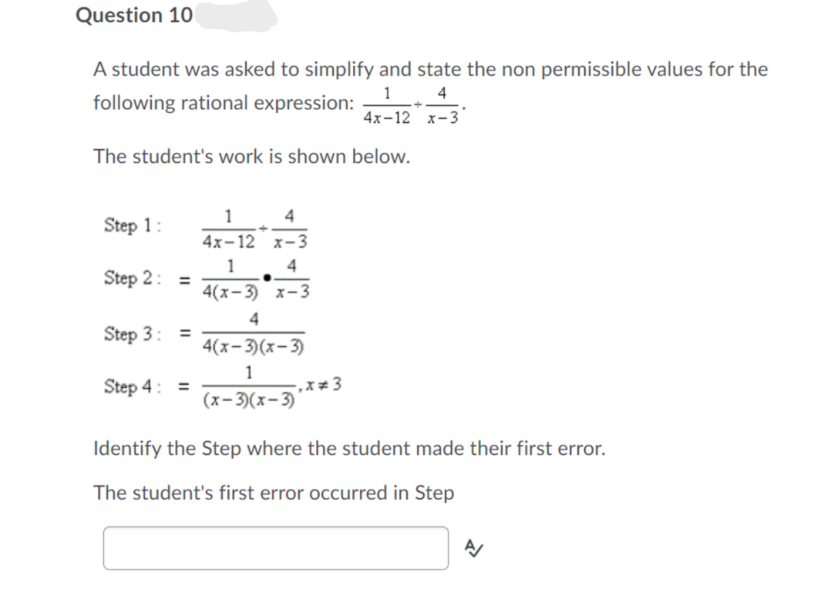 Question 10
A student was asked to simplify and state the non permissible values for the
1
following rational expression:
4
4х-12 х-3
The student's work is shown below.
1
4
Step 1:
4х-12 х-3
1
4
Step 2:
%3D
4(x-3) x-3
Step 3:
%3D
4(х- 3(х- 3)
1
Step 4: =
(x- 3)(x-3)
Identify the Step where the student made their first error.
The student's first error occurred in Step
II
