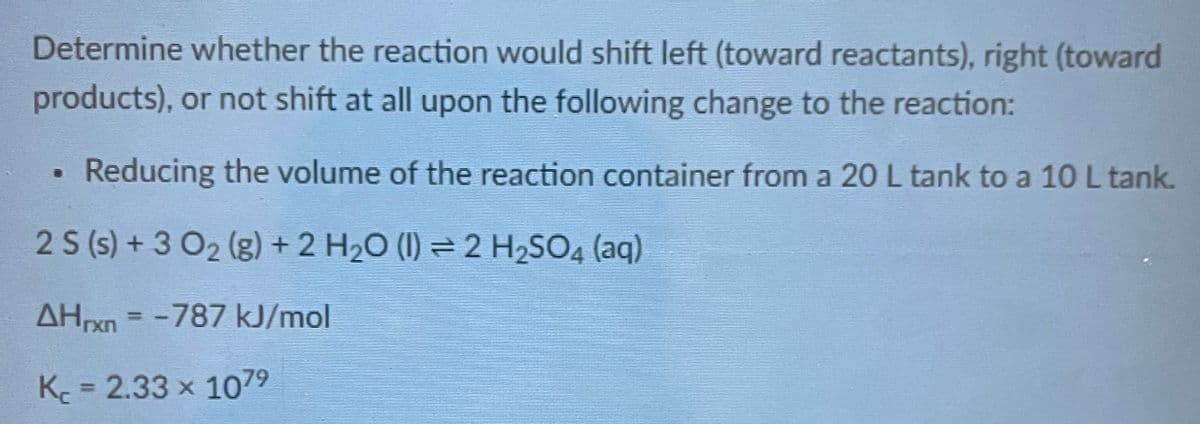 Determine whether the reaction would shift left (toward reactants), right (toward
products), or not shift at all upon the following change to the reaction:
Reducing the volume of the reaction container from a 20 L tank to a 10 L tank.
2 S (s) + 3 0₂ (g) + 2 H₂O (1) ⇒ 2 H₂SO4 (aq)
AHrxn = -787 kJ/mol
Kc = 2.33 × 107⁹