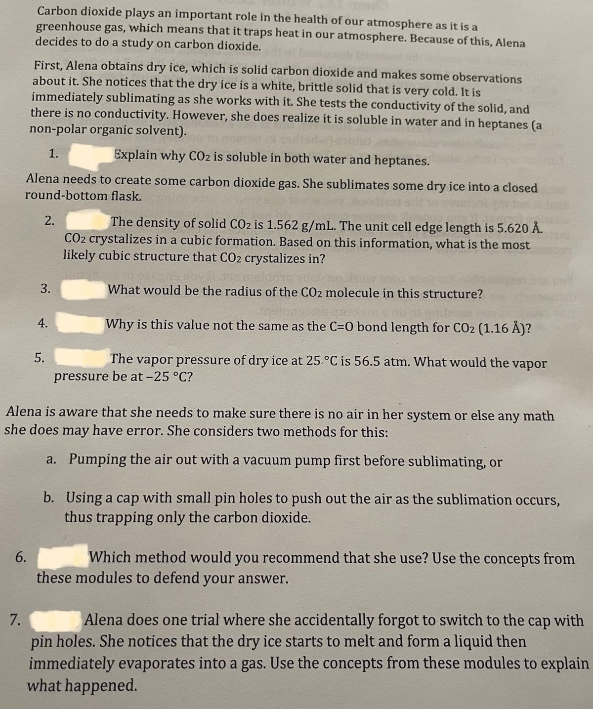 Carbon dioxide plays an important role in the health of our atmosphere as it is a
greenhouse gas, which means that it traps heat in our atmosphere. Because of this, Alena
decides to do a study on carbon dioxide.
First, Alena obtains dry ice, which is solid carbon dioxide and makes some observations
about it. She notices that the dry ice is a white, brittle solid that is very cold. It is
immediately sublimating as she works with it. She tests the conductivity of the solid, and
there is no conductivity. However, she does realize it is soluble in water and in heptanes (a
non-polar organic solvent).
1.
Explain why CO2 is soluble in both water and heptanes.
Alena needs to create some carbon dioxide gas. She sublimates some dry ice into a closed
round-bottom flask.
6.
2.
3.
4.
5.
The density of solid CO2 is 1.562 g/mL. The unit cell edge length is 5.620 Å.
CO2 crystalizes in a cubic formation. Based on this information, what is the most
likely cubic structure that CO2 crystalizes in?
6985
What would be the radius of the CO2 molecule in this structure?
3090
Why is this value not the same as the C=0 bond length for CO2 (1.16 Å)?
The vapor pressure of dry ice at 25 °C is 56.5 atm. What would the vapor
pressure be at -25 °C?
Alena is aware that she needs to make sure there is no air in her system or else any math
she does may have error. She considers two methods for this:
a.
Pumping the air out with a vacuum pump first before sublimating, or
b. Using a cap with small pin holes to push out the air as the sublimation occurs,
thus trapping only the carbon dioxide.
Which method would you recommend that she use? Use the concepts from
these modules to defend your answer.
7.
Alena does one trial where she accidentally forgot to switch to the cap with
pin holes. She notices that the dry ice starts to melt and form a liquid then
immediately evaporates into a gas. Use the concepts from these modules to explain
what happened.