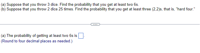 (a) Suppose that you throw 3 dice. Find the probability that you get at least two 6s.
(b) Suppose that you throw 2 dice 25 times. Find the probability that you get at least three (2,2)s, that is, "hard four."
(a) The probability of getting at least two 6s is
(Round to four decimal places as needed.)