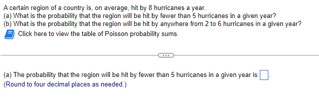 A certain region of a country is, on average, hit by 8 hurricanes a year.
(a) What is the probability that the region will be hit by fewer than 5 hurricanes in a given year?
(b) What is the probability that the region will be hit by anywhere from 2 to 6 hurricanes in a given year?
Click here to view the table of Poisson probability sums.
(a) The probability that the region will be hit by fewer than 5 hurricanes in a given year is
(Round to four decimal places as needed.)