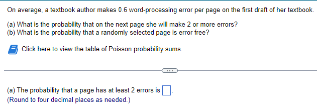 On average, a textbook author makes 0.6 word-processing error per page on the first draft of her textbook.
(a) What is the probability that on the next page she will make 2 or more errors?
(b) What is the probability that a randomly selected page is error free?
Click here to view the table of Poisson probability sums.
(a) The probability that a page has at least 2 errors is
(Round to four decimal places as needed.)