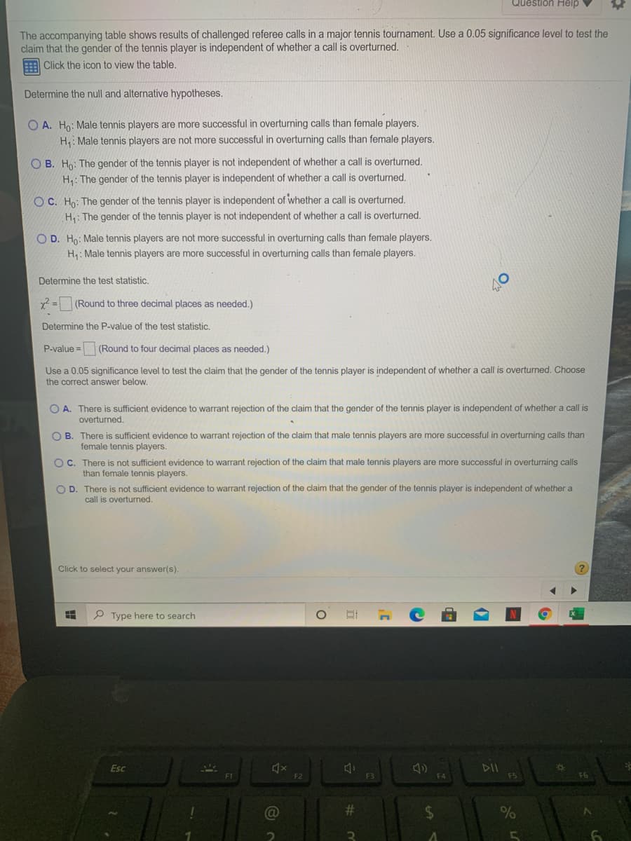 Question Help
The accompanying table shows results of challenged referee calls in a major tennis tournament. Use a 0.05 significance level to test the
claim that the gender of the tennis player is independent of whether a call is overturned.
Click the icon to view the table.
Determine the null and alternative hypotheses.
O A. Ho: Male tennis players are more successful in overturning calls than female players.
H: Male tennis players are not more successful in overturning calls than female players.
OB. Ho: The gender of the tennis player is not independent of whether a call is overturned.
H: The gender of the tennis player is independent of whether a call is overturned.
OC. Ho: The gender of the tennis player is independent of whether a call is overturned.
H: The gender of the tennis player is not independent of whether a call is overturned.
O D. Ho: Male tennis players are not more successful in overturning calls than female players.
H: Male tennis players are more successful in overturning calls than female players.
Determine the test statistic.
(Round to three decimal places as needed.)
Determine the P-value of the test statistic.
P-value =
(Round to four decimal places as needed.)
Use a 0.05 significance level to test the claim that the gender of the tennis player is independent of whether a call is overturned. Choose
the correct answer below.
O A. There is sufficient evidence to warrant rejection of the claim that the gender of the tennis player is independent of whether a call is
overturned.
O B. There is sufficient evidence to warrant rejection of the claim that male tennis players are more successful in overturning calls than
female tennis players.
OC. There is not sufficient evidence to warrant rejection of the claim that male tennis players are more successful in overturning calls
than female tennis players.
O D. There is not sufficient evidence to warrant rejection of the claim that the gender of the tennis player is independent of whether a
call is overturned.
Click to select your answer(s).
P Type here to search
DII
F5
Esc
F1
F2
F3
F6
%23
%24
%
