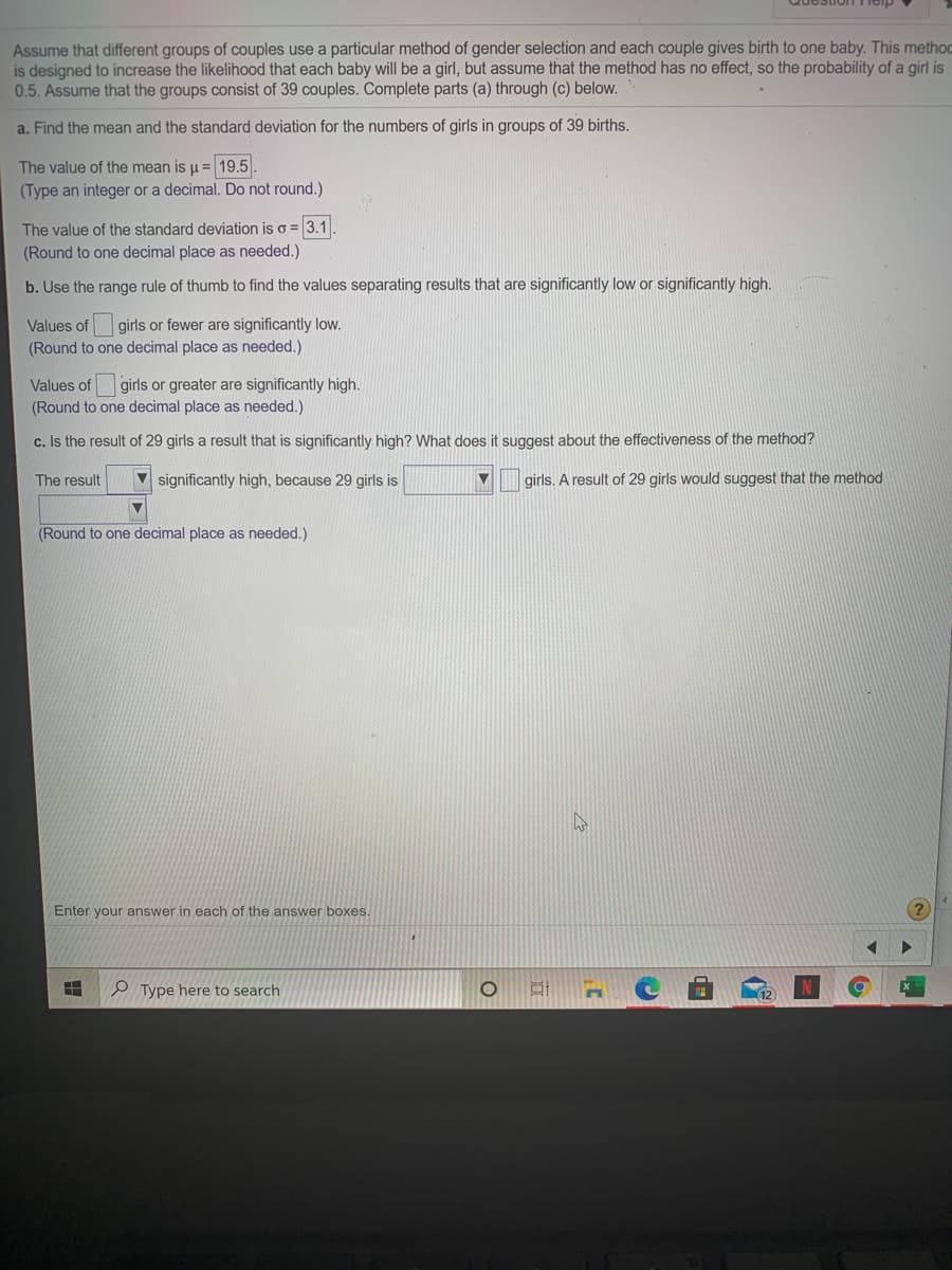 Assume that different groups of couples use a particular method of gender selection and each couple gives birth to one baby. This methoc
is designed to increase the likelihood that each baby will be a girl, but assume that the method has no effect, so the probability of a girl is
0.5. Assume that the groups consist of 39 couples. Complete parts (a) through (c) below.
a. Find the mean and the standard deviation for the numbers of girls in groups of 39 births.
The value of the mean is u = 19.5.
(Type an integer or a decimal. Do not round.)
The value of the standard deviation is o = 3.1
(Round to one decimal place as needed.)
b. Use the range rule of thumb to find the values separating results that are significantly low or significantly high.
Values of girls or fewer are significantly low.
(Round to one decimal place as needed.)
Values of girls or greater are significantly high.
(Round to one decimal place as needed.)
c. Is the result of 29 girls a result that is significantly high? What does it suggest about the effectiveness of the method?
The result
significantly high, because 29 girls is
girls. A result of 29 girls would suggest that the method
(Round to one decimal place as needed.)
Enter your answer in each of the answer boxes.
O Type here to search
