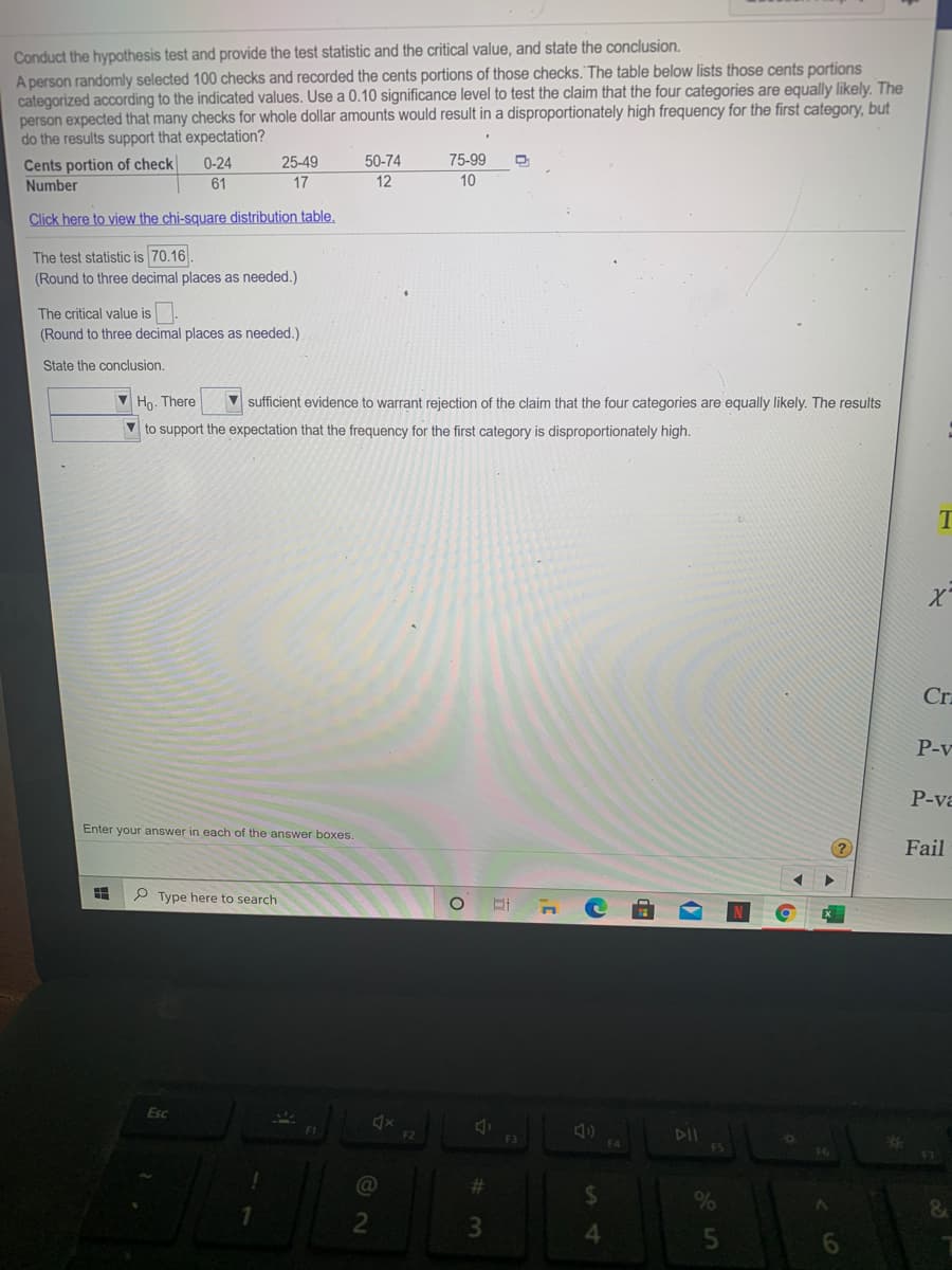 Conduct the hypothesis test and provide the test statistic and the critical value, and state the conclusion.
A person randomly selected 100 checks and recorded the cents portions of those checks. The table below lists those cents portions
categorized according to the indicated values. Use a 0.10 significance level to test the claim that the four categories are equally likely. The
person expected that many checks for whole dollar amounts would result in a disproportionately high frequency for the first category, but
do the results support that expectation?
25-49
50-74
75-99
Cents portion of check
Number
0-24
61
17
12
10
Click here to view the chi-square distribution table,
The test statistic is 70.16.
(Round to three decimal places as needed.)
The critical value is
(Round to three decimal places as needed.)
State the conclusion.
V Ho. There
V sufficient evidence to warrant rejection of the claim that the four categories are equally likely. The results
V to support the expectation that the frequency for the first category is disproportionately high.
Cra
P-v
P-va
Enter your answer in each of the answer boxes.
Fail
P Type here to search
Esc
F1
DII
F5
F2
F3
F6
%23
&
4.
