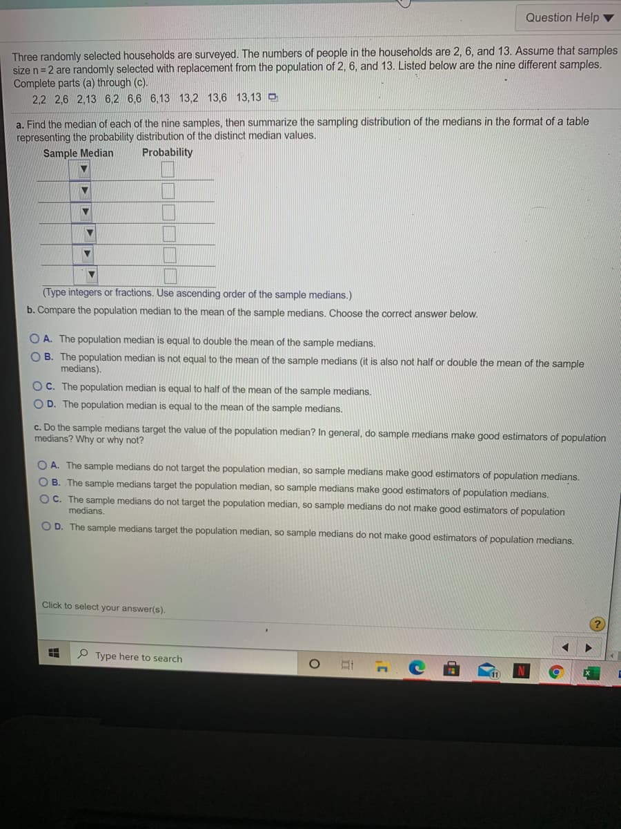 Question Help ▼
Three randomly selected households are surveyed. The numbers of people in the households are 2, 6, and 13. Assume that samples
size n= 2 are randomly selected with replacement from the population of 2, 6, and 13. Listed below are the nine different samples.
Complete parts (a) through (c).
2,2 2,6 2,13 6,2 6,6 6,13 13,2 13,6 13,13 D
a. Find the median of each of the nine samples, then summarize the sampling distribution of the medians in the format of a table
representing the probability distribution of the distinct median values.
Sample Median
Probability
(Type integers or fractions. Use ascending order of the sample medians.)
b. Compare the population median to the mean of the sample medians. Choose the correct answer below.
O A. The population median is equal to double the mean of the sample medians.
O B. The population median is not equal to the mean of the sample medians (it is also not half or double the mean of the sample
medians).
O C. The population median is equal to half of the mean of the sample medians.
O D. The population median is equal to the mean of the sample medians.
c. Do the sample medians target the value of the population median? In general, do sample medians make good estimators of population
medians? Why or why not?
O A. The sample medians do not target the population median, so sample medians make good estimators of population medians.
OB. The sample medians target the population median, so sample medians make good estimators of population medians.
OC. The sample medians do not target the population median, so sample medians do not make good estimators of population
medians.
O D. The sample medians target the population median, so sample medians do not make good estimators of population medians.
Click to select your answer(s).
P Type here to search
