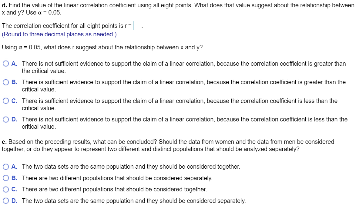 d. Find the value of the linear correlation coefficient using all eight points. What does that value suggest about the relationship between
x and y? Use a = 0.05.
The correlation coefficient for all eight points is r=
(Round to three decimal places as needed.)
Using a = 0.05, what does r suggest about the relationship between x and y?
O A. There is not sufficient evidence to support the claim of a linear correlation, because the correlation coefficient is greater than
the critical value.
O B. There is sufficient evidence to support the claim of a linear correlation, because the correlation coefficient is greater than the
critical value.
OC. There is sufficient evidence to support the claim of a linear correlation, because the correlation coefficient is less than the
critical value.
O D. There is not sufficient evidence to support the claim of a linear correlation, because the correlation coefficient is less than the
critical value.
e. Based on the preceding results, what can be concluded? Should the data from women and the data from men be considered
together, or do they appear to represent two different and distinct populations that should be analyzed separately?
O A. The two data sets are the same population and they should be considered together.
O B. There are two different populations that should be considered separately.
O C. There are two different populations that should be considered together.
O D. The two data sets are the same population and they should be considered separately.
