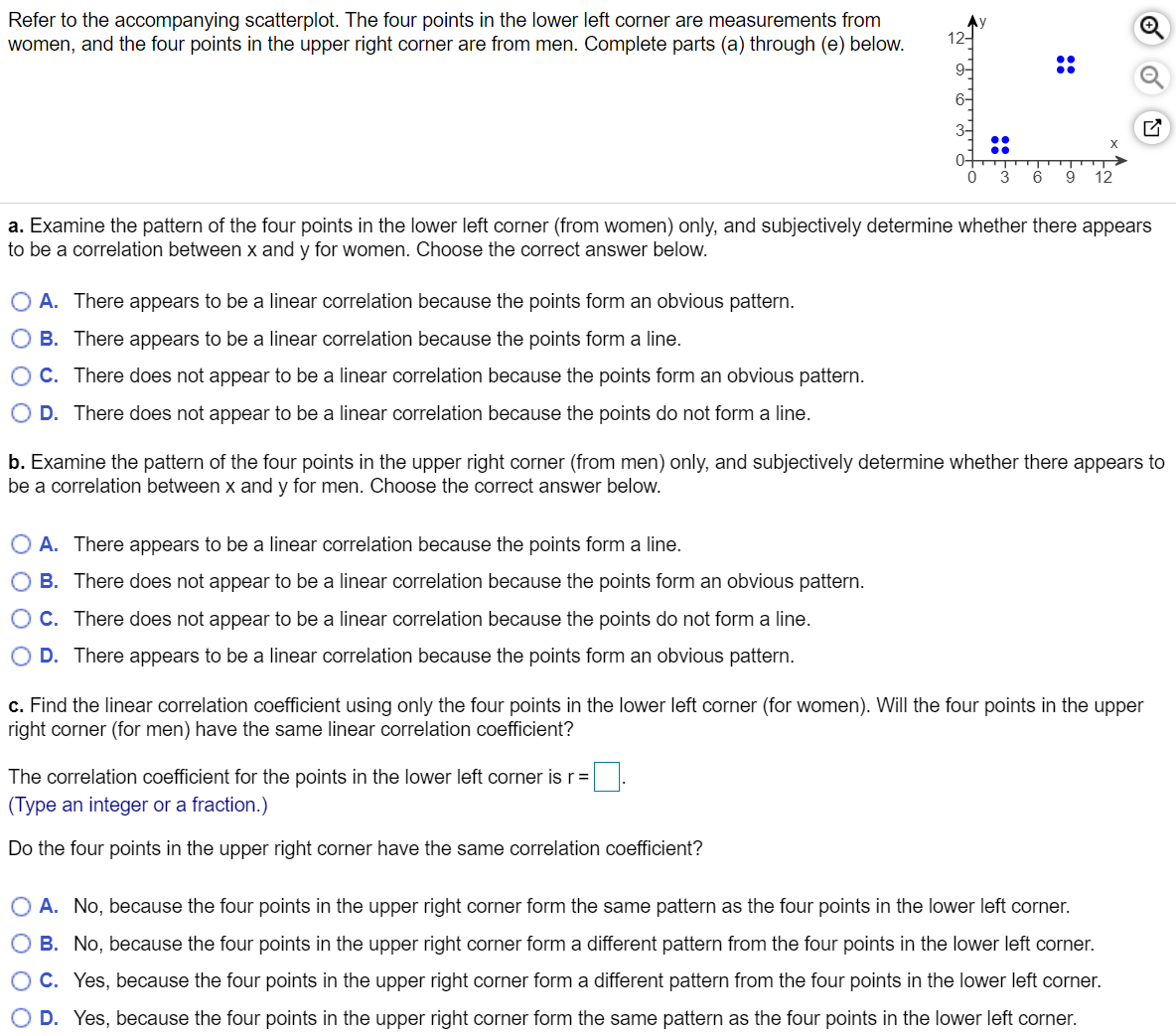 Refer to the accompanying scatterplot. The four points in the lower left corner are measurements from
women, and the four points in the upper right corner are from men. Complete parts (a) through (e) below.
12-
::
::
9
12
a. Examine the pattern of the four points in the lower left corner (from women) only, and subjectively determine whether there appears
to be a correlation between x and y for women. Choose the correct answer below.
O A. There appears to be a linear correlation because the points form an obvious pattern.
O B. There appears to be a linear correlation because the points form a line.
O C. There does not appear to be a linear correlation because the points form an obvious pattern.
O D. There does not appear to be a linear correlation because the points do not form a line.
b. Examine the pattern of the four points in the upper right corner (from men) only, and subjectively determine whether there appears to
be a correlation between x and y for men. Choose the correct answer below.
O A. There appears to be a linear correlation because the points form a line.
O B. There does not appear to be a linear correlation because the points form an obvious pattern.
O C. There does not appear to be a linear correlation because the points do not form a line.
O D. There appears to be a linear correlation because the points form an obvious pattern.
c. Find the linear correlation coefficient using only the four points in the lower left corner (for women). Will the four points in the upper
right corner (for men) have the same linear correlation coefficient?
The correlation coefficient for the points in the lower left corner is r=
(Type an integer or a fraction.)
Do the four points in the upper right corner have the same correlation coefficient?
O A. No, because the four points in the upper right corner form the same pattern as the four points in the lower left corner.
O B. No, because the four points in the upper right corner form a different pattern from the four points in the lower left corner.
OC. Yes, because the four points in the upper right corner form a different pattern from the four points in the lower left corner.
D. Yes, because the four points in the upper right corner form the same pattern as the four points in the lower left corner.
