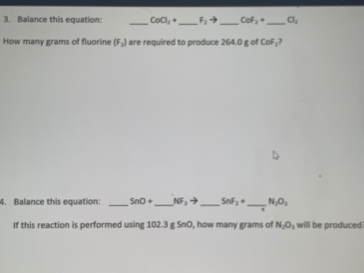 3. Balance this equation:
CoCl, +F CoF;+ Cl,
How many grams of fluorine (F,) are required to produce 264.0 g of CoF,?
4. Balance this equation:
Sno+
NF, →SnF, +_N,0,
If this reaction is performed using 102.3 g Sno, how many grams of N,0, will be produced?
