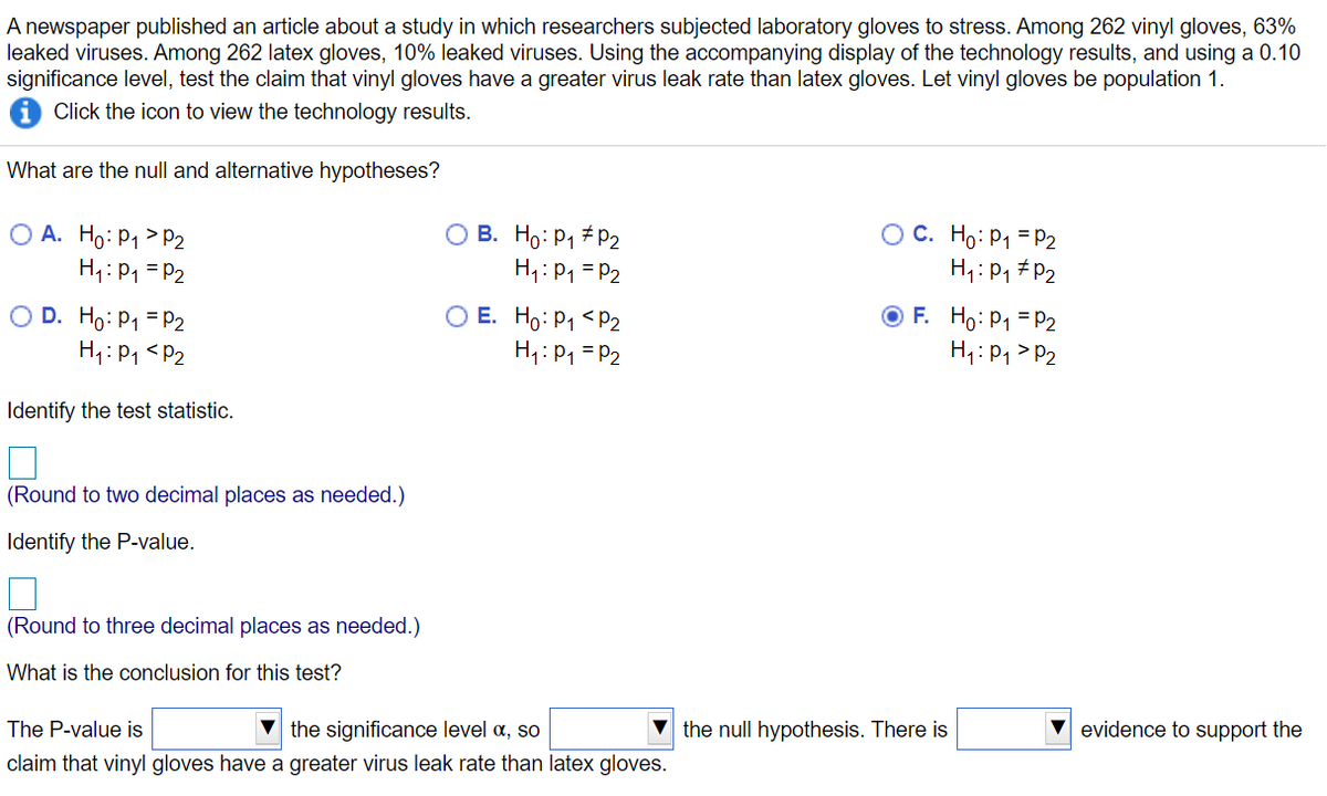 A newspaper published an article about a study in which researchers subjected laboratory gloves to stress. Among 262 vinyl gloves, 63%
leaked viruses. Among 262 latex gloves, 10% leaked viruses. Using the accompanying display of the technology results, and using a 0.10
significance level, test the claim that vinyl gloves have a greater virus leak rate than latex gloves. Let vinyl gloves be population 1.
Click the icon to view the technology results.
What are the null and alternative hypotheses?
O A. Ho: P1 > P2
H1: P1 = P2
B. Ho: P1 # P2
H1:P1 = P2
OC. Ho: P1 = P2
H,: P, #P2
O D. Ho: P1 = P2
H1: P1 <P2
O F. Ho: P1 = P2
H1: P, > P2
E. Ho: P1 <P2
H1: P1 = P2
Identify the test statistic.
(Round to two decimal places as needed.)
Identify the P-value.
(Round to three decimal places as needed.)
What is the conclusion for this test?
The P-value is
the significance level a, so
the null hypothesis. There is
evidence to support the
claim that vinyl gloves have a greater virus leak rate than latex gloves.
