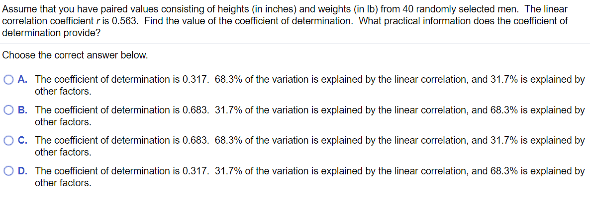 Assume that you have paired values consisting of heights (in inches) and weights (in Ib) from 40 randomly selected men. The linear
correlation coefficient r is 0.563. Find the value of the coefficient of determination. What practical information does the coefficient of
determination provide?
Choose the correct answer below.
A. The coefficient of determination is 0.317. 68.3% of the variation is explained by the linear correlation, and 31.7% is explained by
other factors.
O B. The coefficient of determination is 0.683. 31.7% of the variation is explained by the linear correlation, and 68.3% is explained by
other factors.
O C. The coefficient of determination is 0.683. 68.3% of the variation is explained by the linear correlation, and 31.7% is explained by
other factors.
O D. The coefficient of determination is 0.317. 31.7% of the variation is explained by the linear correlation, and 68.3% is explained by
other factors.
