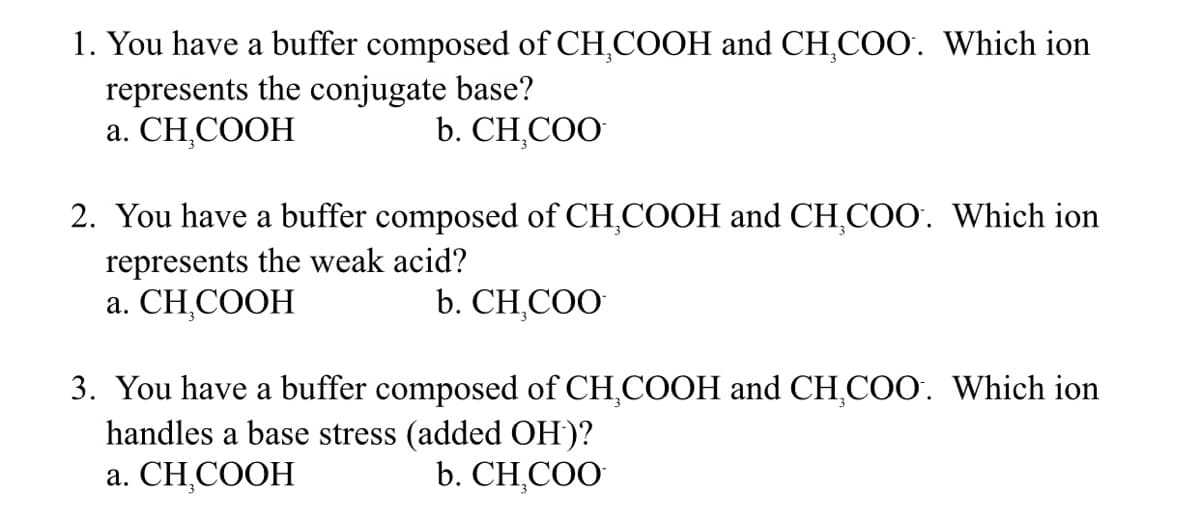 1. You have a buffer composed of CH,COOH and CH,COO. Which ion
represents the conjugate base?
a. CH,COOH
b. CH,COO
2. You have a buffer composed of CH,COOH and CH,COO. Which ion
represents the weak acid?
a. CH,COOH
b. CH,COO
3. You have a buffer composed of CH,COOH and CH,COO. Which ion
handles a base stress (added OH)?
a. CH,COOH
b. CH,COO
