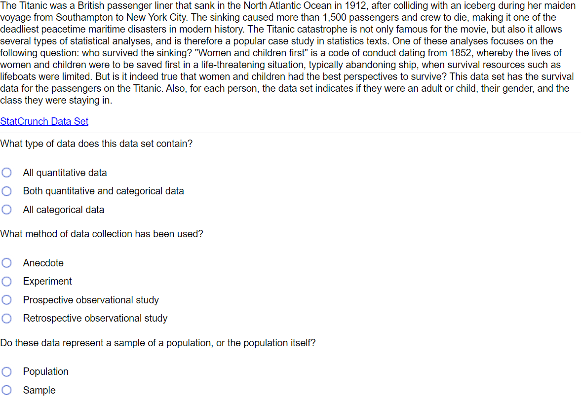 The Titanic was a British passenger liner that sank in the North Atlantic Ocean in 1912, after colliding with an iceberg during her maiden
voyage from Southampton to New York City. The sinking caused more than 1,500 passengers and crew to die, making it one of the
deadliest peacetime maritime disasters in modern history. The Titanic catastrophe is not only famous for the movie, but also it allows
several types of statistical analyses, and is therefore a popular case study in statistics texts. One of these analyses focuses on the
following question: who survived the sinking? "Women and children first" is a code of conduct dating from 1852, whereby the lives of
women and children were to be saved first in a life-threatening situation, typically abandoning ship, when survival resources such as
lifeboats were limited. But is it indeed true that women and children had the best perspectives to survive? This data set has the survival
data for the passengers on the Titanic. Also, for each person, the data set indicates if they were an adult or child, their gender, and the
class they were staying in.
StatCrunch Data Set
What type of data does this data set contain?
All quantitative data
Both quantitative and categorical data
O All categorical data
What method of data collection has been used?
Anecdote
O Experiment
O Prospective observational study
O Retrospective observational study
Do these data represent a sample of a population, or the population itself?
O Population
O Sample
