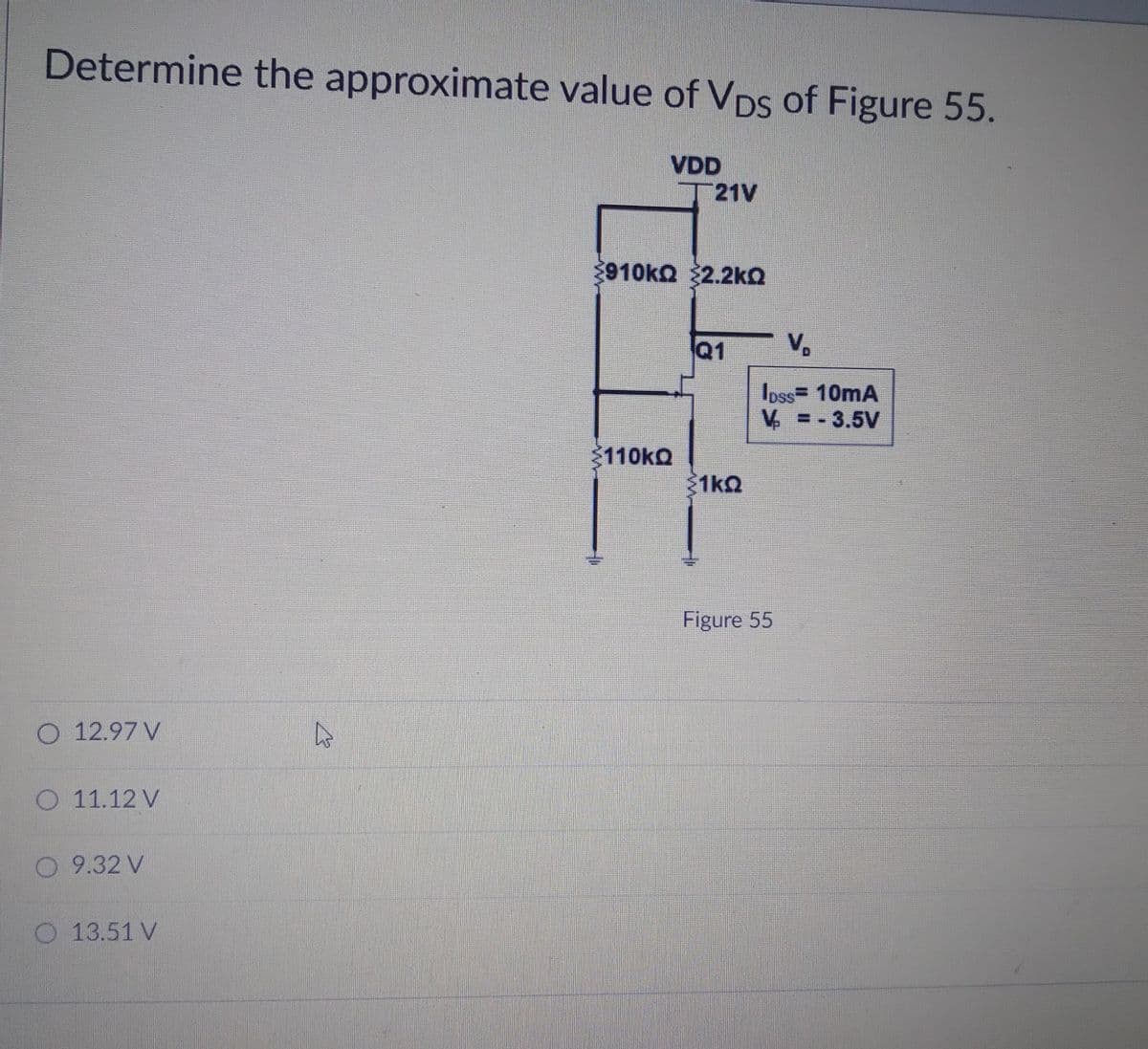 Determine the approximate value of VDs of Figure 55.
VDD
21V
910ka 32.2kO
Q1
Ioss= 10mA
V = -3.5V
110KQ
1kQ
Figure 55
O 12.97 V
O 11.12 V
O 9.32 V
13.51 V
