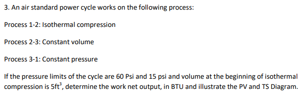 3. An air standard power cycle works on the following process:
Process 1-2: Isothermal compression
Process 2-3: Constant volume
Process 3-1: Constant pressure
If the pressure limits of the cycle are 60 Psi and 15 psi and volume at the beginning of isothermal
compression is 5ft, determine the work net output, in BTU and illustrate the PV and TS Diagram.
