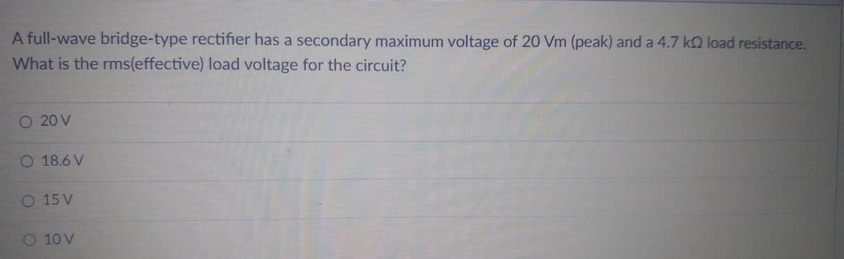 A full-wave bridge-type rectifier has a secondary maximum voltage of 20 Vm (peak) and a 4.7 k2 load resistance.
What is the rms(effective) load voltage for the circuit?
O 20 V
18.6 V
15 V
10 V
