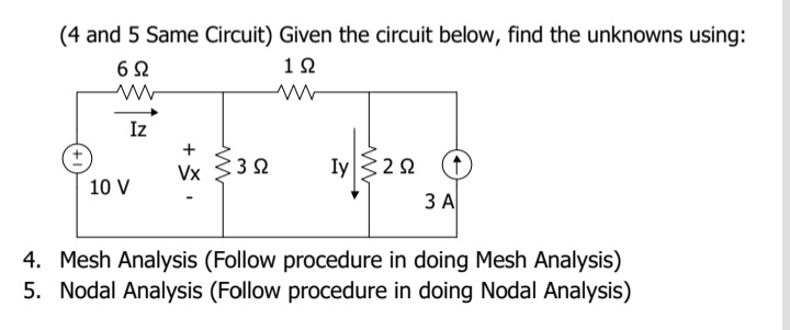 (4 and 5 Same Circuit) Given the circuit below, find the unknowns using:
12
Iz
Vx 332
Iy322
10 V
3 A
4. Mesh Analysis (Follow procedure in doing Mesh Analysis)
5. Nodal Analysis (Follow procedure in doing Nodal Analysis)
