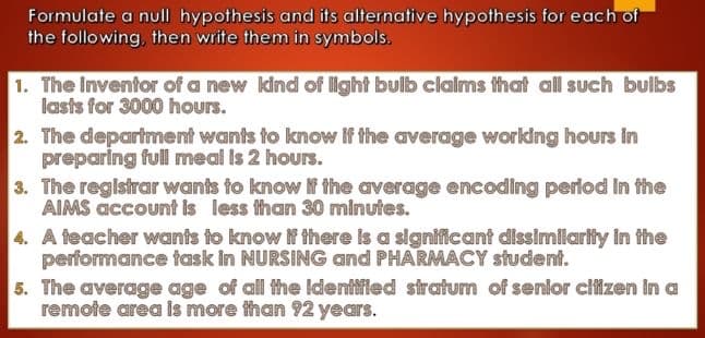 Formulate a null hypothesis and its alternative hypothesis for each of
the following, then write them in symbols.
1. The Inventor of a new kind of light bulb clalms that all such bulbs
lasts for 3000 hours.
2. The department wants to know if the average working hours in
preparing full meal is 2 hours.
3. The registrar wants to know f the average encoding period In the
AIMS account is less fhan 30 minutes.
4. A feacher wants to know if there is a significant dissimilarity in the
performance task In NURSING and PHARMACY student.
5. The average age of all the Identifled siratum of senior cifizen in a
remote area is more than 92 years.
