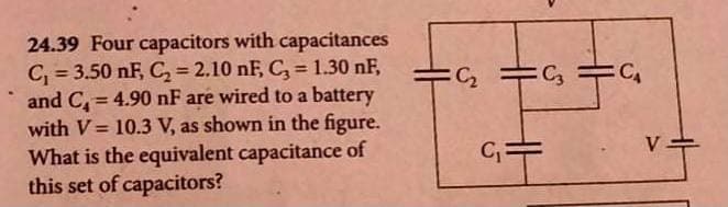 24.39 Four capacitors with capacitances
C₁ = 3.50 nF, C₂ = 2.10 nF, C₂ = 1.30 nF,
and C= 4.90 nF are wired to a battery
with V = 10.3 V, as shown in the figure.
What is the equivalent capacitance of
this set of capacitors?
C₂ C3
C₁=
CA
V