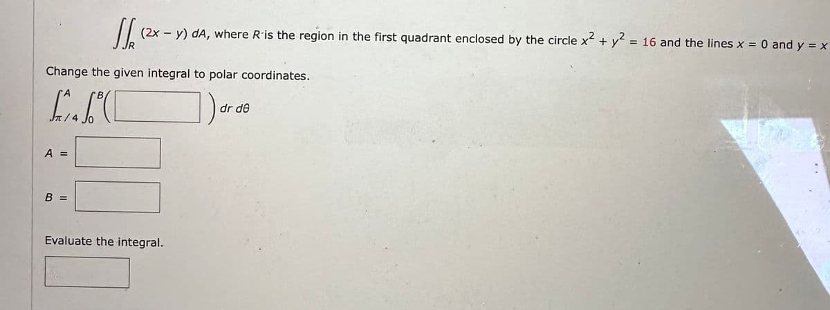 16 (2x - y) dA, where R is the region in the first quadrant enclosed by the circle x² + y² = 16 and the lines x = 0 and y = x
Change the given integral to polar coordinates.
LIC
/4
A =
B
||
Evaluate the integral.
dr de