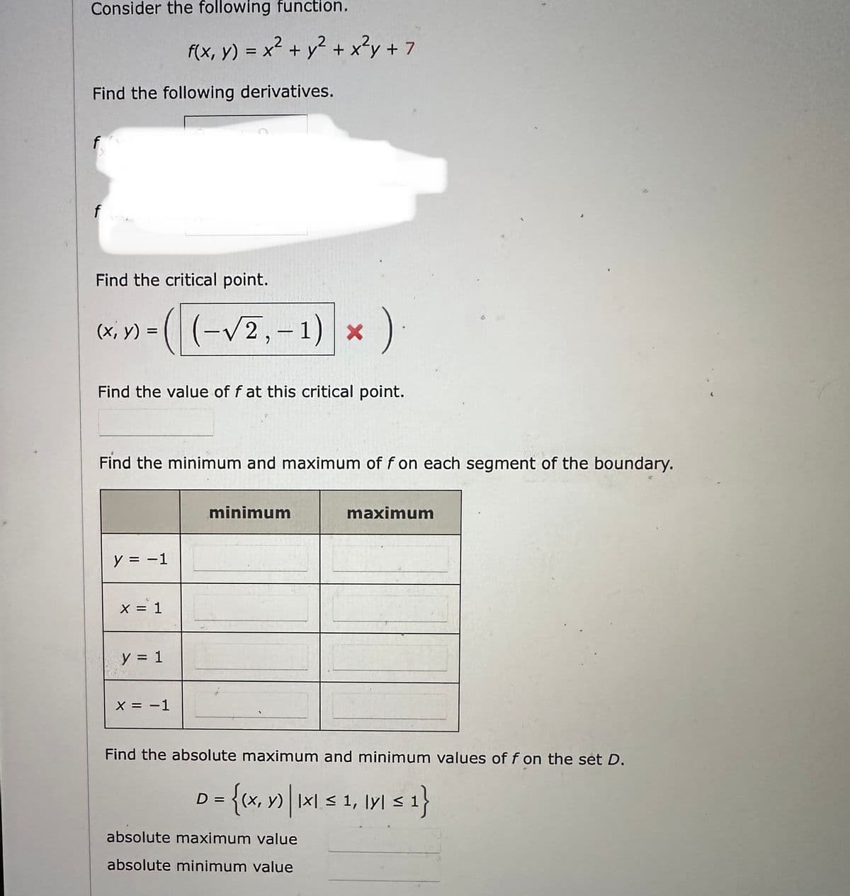 Consider the following function.
Find the following derivatives.
f
Find the critical point.
y)-((-√2₁-1) x)
*).
(x, =
Find the value of f at this critical point.
f(x, y) = x² + y² + x²y + 7
Find the minimum and maximum of f on each segment of the boundary.
y = -1
x = 1
y = 1
X = -1
minimum
maximum
Find the absolute maximum and minimum values of f on the set D.
D
= {(x, y) | IXI ≤ 1, IYI ≤ 1}
x
absolute maximum value
absolute minimum value