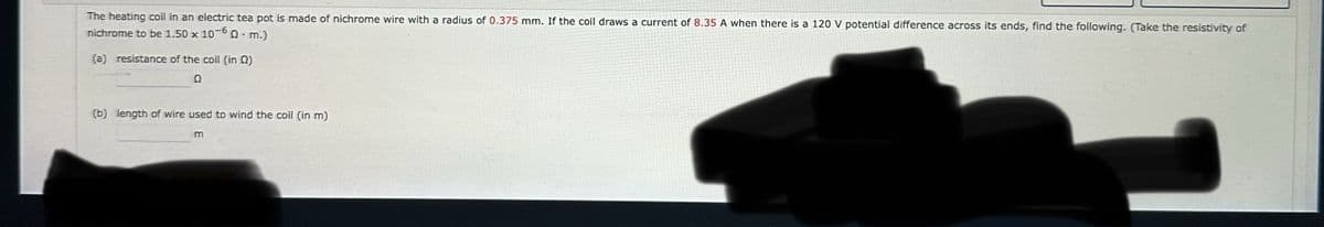 The heating coil in an electric tea pot is made of nichrome wire with a radius of 0.375 mm. If the coil draws a current of 8.35 A when there is a 120 V potential difference across its ends, find the following. (Take the resistivity of
nichrome to be 1.50 x 10-60 m.)
.
(a) resistance of the coil (in Q2)
Q
(b) length of wire used to wind the coil (in m)
m