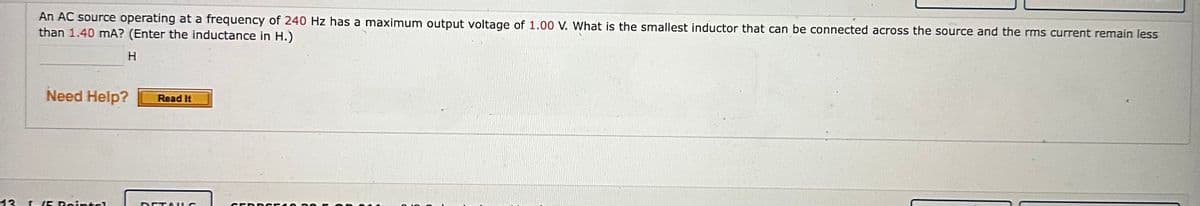 An AC source operating at a frequency of 240 Hz has a maximum output voltage of 1.00 V. What is the smallest inductor that can be connected across the source and the rms current remain less
than 1.40 mA? (Enter the inductance in H.)
H
Need Help? Read It
13 I-/5 Pointsl
DETAILS
SERDGEA050 F