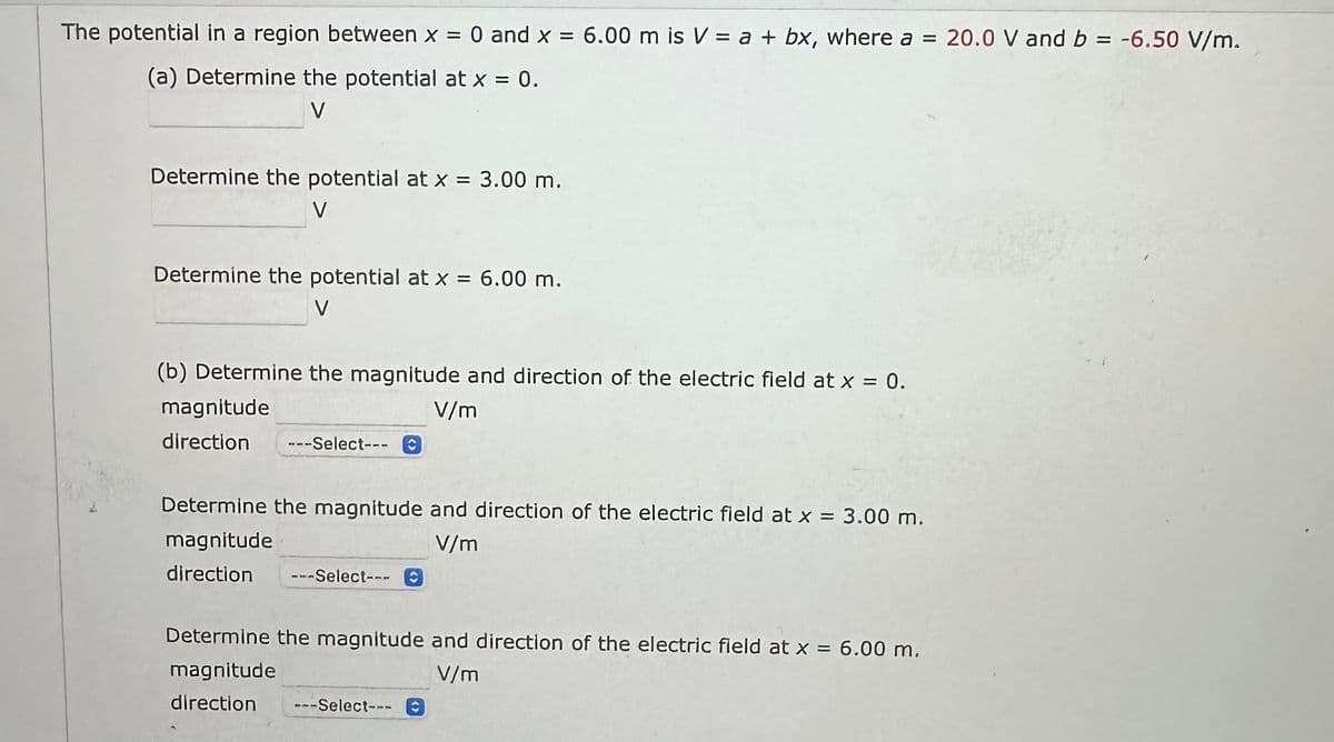 The potential in a region between x = 0 and x = 6.00 m is V = a + bx, where a = 20.0 V and b = -6.50 V/m.
(a) Determine the potential at x = 0.
V
Determine the potential at x = 3.00 m.
Determine the potential at x = 6.00 m.
V
(b) Determine the magnitude and direction of the electric field at x = 0.
V/m
magnitude
direction ---Select---
Determine the magnitude and direction of the electric field at x = 3.00 m.
magnitude
V/m
direction ---Select--- O
Determine the magnitude and direction of the electric field at x = 6.00 m.
magnitude
V/m
direction --Select---