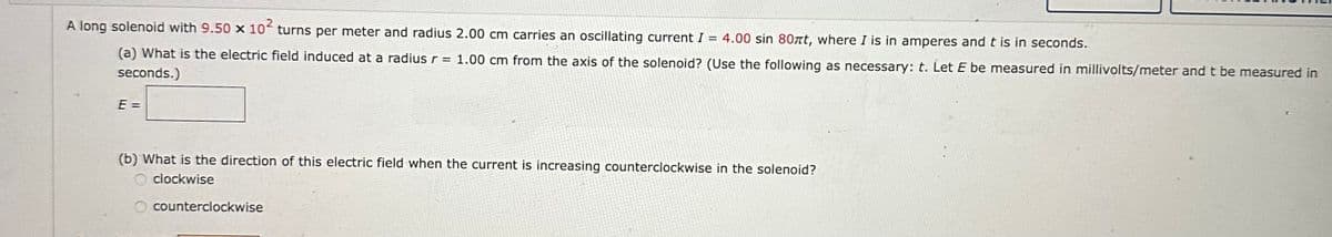 A long solenoid with 9.50 x 10² turns per meter and radius 2.00 cm carries an oscillating current I = 4.00 sin 80 t, where I is in amperes and t is in seconds.
(a) What is the electric field induced at a radius r = 1.00 cm from the axis of the solenoid? (Use the following as necessary: t. Let E be measured in millivolts/meter and t be measured in
seconds.)
E =
(b) What is the direction of this electric field when the current is increasing counterclockwise in the solenoid?
clockwise
O counterclockwise