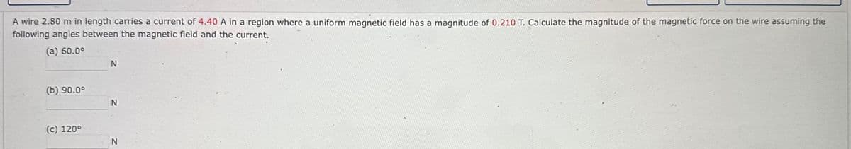 A wire 2.80 m in length carries a current of 4.40 A in a region where a uniform magnetic field has a magnitude of 0.210 T. Calculate the magnitude of the magnetic force on the wire assuming the
following angles between the magnetic field and the current.
(a) 60.0⁰
(b) 90.00
(c) 120°
N
N
N