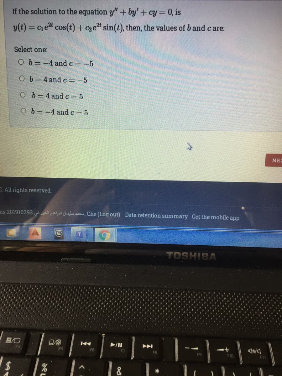 If the solution to the equation y" + by' + cy=0, is
y(t) = Ce cos(t) + czet sin(t), then, the values of b and care:
Select one:
Ob=-4 and c -5
Ob=4 and c=-5
O b=4 andc= 5
Ob=-4 and c 5
NEX
C. All rights reserved.
as 201910293 lasas_Che (Log out) Data retention summary Get the mobile app
TOSHIBA
1
B/O
F6
F7
F8
F9
F 10
F1
&
