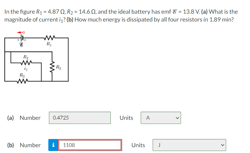 In the figure R₁ = 4.87 Q, R2 = 14.6 Q, and the ideal battery has emf & = 13.8 V. (a) What is the
magnitude of current i₁? (b) How much energy is dissipated by all four resistors in 1.89 min?
++
w
R₁
R₁
w
R₂
w
ww
R₁₂
(a) Number
0.4725
Units
A
(b) Number i
1108
Units
J