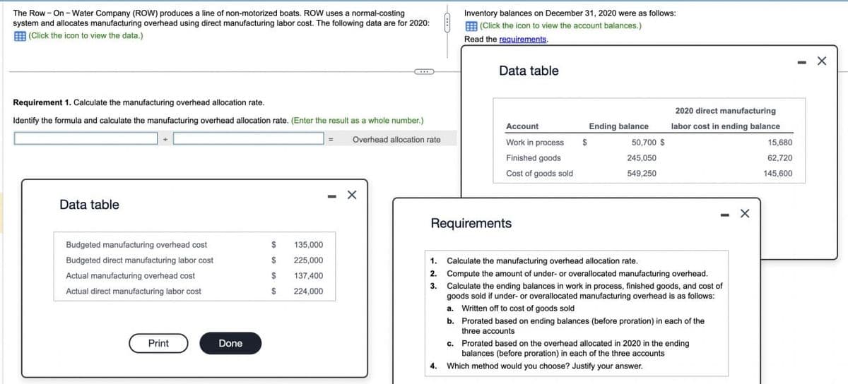 The Row - On-Water Company (ROW) produces a line of non-motorized boats. ROW uses a normal-costing
system and allocates manufacturing overhead using direct manufacturing labor cost. The following data are for 2020:
(Click the icon to view the data.)
Requirement 1. Calculate the manufacturing overhead allocation rate.
Identify the formula and calculate the manufacturing overhead allocation rate. (Enter the result as a whole number.)
Overhead allocation rate
Data table
Budgeted manufacturing overhead cost
Budgeted direct manufacturing labor cost
Actual manufacturing overhead cost
Actual direct manufacturing labor cost
Print
Done
$
$
$
$
135,000
225,000
137,400
224,000
=
-
Inventory balances on December 31, 2020 were as follows:
(Click the icon to view the account balances.)
Read the requirements.
Data table
Account
Work in process
Finished goods
Cost of goods sold
Requirements
$
Ending balance
50,700 $
245,050
549,250
2020 direct manufacturing
labor cost in ending balance
- X
1. Calculate the manufacturing overhead allocation rate.
2. Compute the amount of under- or overallocated manufacturing overhead.
3. Calculate the ending balances in work in process, finished goods, and cost of
goods sold if under- or overallocated manufacturing overhead is as follows:
a. Written off to cost of goods sold
b.
Prorated based on ending balances (before proration) in each of the
three accounts
c.
4. Which method would you choose? Justify your answer.
Prorated based on the overhead allocated in 2020 in the ending
balances (before proration) in each of the three accounts
15,680
62,720
145,600
- X