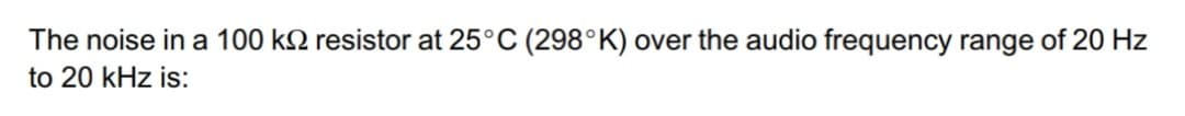 The noise in a 100 k resistor at 25°C (298°K) over the audio frequency range of 20 Hz
to 20 kHz is: