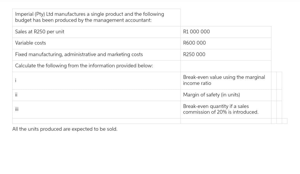 Imperial (Pty) Ltd manufactures a single product and the following
budget has been produced by the management accountant:
Sales at R250 per unit
Variable costs
Fixed manufacturing, administrative and marketing costs
Calculate the following from the information provided below:
i
ii
iii
All the units produced are expected to be sold.
R1 000 000
R600 000
R250 000
Break-even value using the marginal
income ratio
Margin of safety (in units)
Break-even quantity if a sales
commission of 20% is introduced.