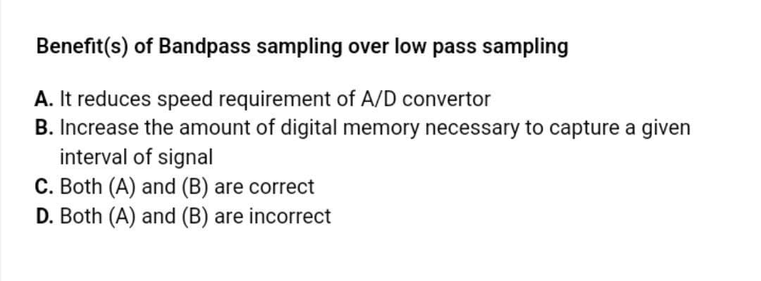 Benefit(s) of Bandpass sampling over low pass sampling
A. It reduces speed requirement of A/D convertor
B. Increase the amount of digital memory necessary to capture a given
interval of signal
C. Both (A) and (B) are correct
D. Both (A) and (B) are incorrect