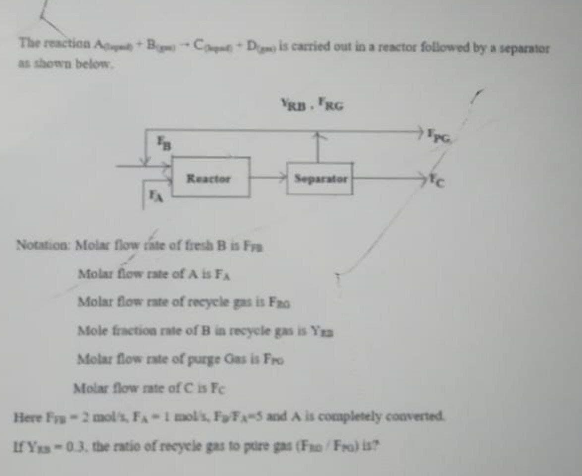 The reaction ABCD is carried out in a reactor followed by a separator
as shown below.
Reactor
YRB. FRG
Separator
FpG.
tc
Notation: Molar flow rate of fresh B is Fra
Molar flow rate of A is FA
Molar flow rate of recycle gas is Fao
Mole fraction rate of B in recycle gas is You
Molar flow rate of purge Gas is Fro
Molar flow rate of C is Fc
Here Frp-2 mol/s, FA-1 mol's, FFA-5 and A is completely converted
If Yas-0.3. the ratio of recycle gas to pure gas (Fao/Fra) is?
|||