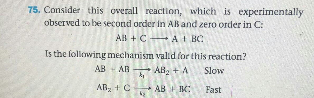 75. Consider this overall reaction, which is experimentally
observed to be second order in AB and zero order in C:
AB + C A + BC
Is the following mechanism valid for this reaction?
АВ + АB
AB2 + A
k1
Slow
AB2 + C AB + BC
k2
Fast
