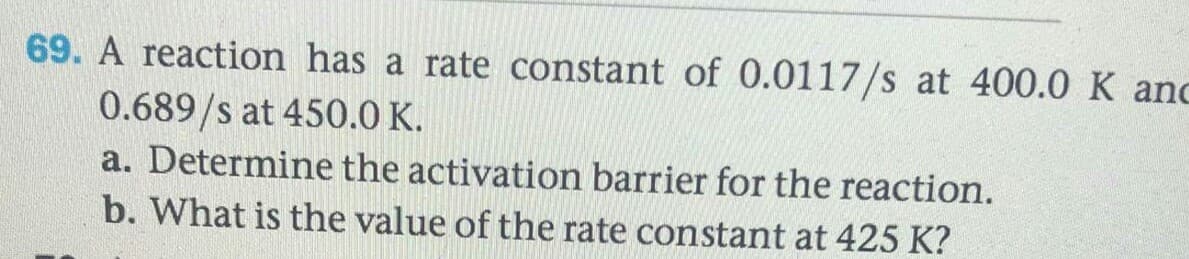 69. A reaction has a rate constant of 0.0117/s at 400.0 K an
0.689/s at 450.0 K.
a. Determine the activation barrier for the reaction.
b. What is the value of the rate constant at 425 K?
