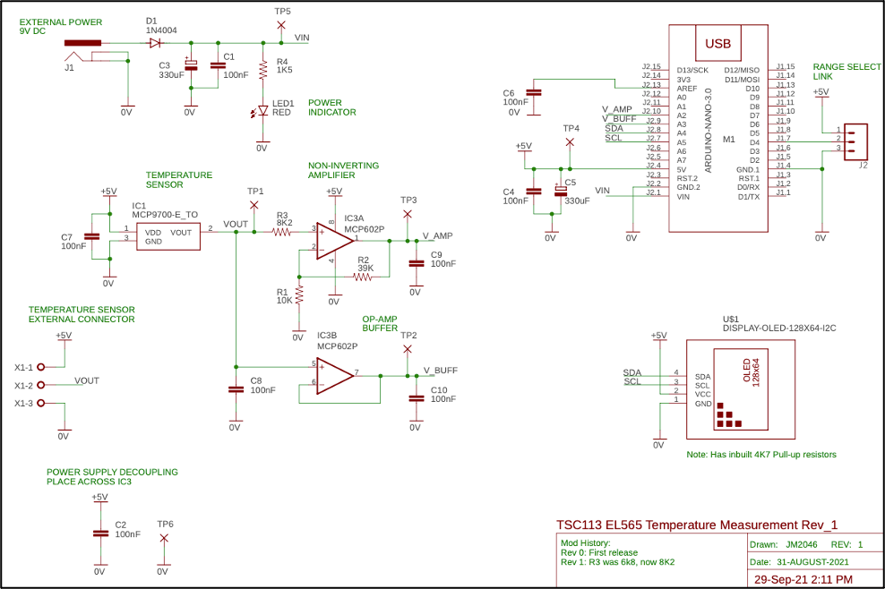 EXTERNAL POWER
9V DC
J1
X1-1 O
X1-2 O
X1-3 O
C7
100nF
+5V
OV
+5V
VOUT
OV
TEMPERATURE SENSOR
EXTERNAL CONNECTOR
OV
3
OV
D1
1N4004
KH
IC1
C2
=100nF
C3
330uF
TEMPERATURE
SENSOR
MCP9700-E_TO
POWER SUPPLY DECOUPLING
PLACE ACROSS IC3
+5V
OV
VDD VOUT
GND
TP6
X
OV
2
C1
100nF
VOUT
HH
4
OV
TP1
X
TP5
R4
1K5
LED1 POWER
RED INDICATOR
R3
8K2
www
C8
100nF
VIN
R1
10K
OV
NON-INVERTING
AMPLIFIER
+5V
00
7.
Ha
IC3B
IC3A
MCP602P
JA
R2
39K
www
MCP602P
OP-AMP
BUFFER
TP3
xH
OV
TP2
OV
VAMP
C9
100nF
V_BUFF
C10
100nF
C6 =
100nF
ον
+5V
C4
100nF
TP4
X
OV
OV
C5
=
330uF
V_AMP
V BUFF
SDA
SCL
VIN
OV
32,15
32.14 3V3
32.13
32.12
J2.11
32.10
32.9
32.8
32.7
SDA
SCL
J2.6
32.5
32.4
J2.3
J2.2
J2.1
+5V
OV
D13/SCK
AREF
AD
A1
A2
A3
A4
A5
A6
A7
5V
RST.2
GND.2
VIN
USB
4
3
2
1
ARDUINO-NANO-3.0
SDA
SCL
VCC
GND
D12/MISO
D11/MOSI
M1
GND.1
RST1
DO/RX
D1/TX
U$1
D10
D9
DB
D7
D6
D5
D4
D3
D3
D2
‒‒‒
1.15
1.14
31.13
31.12
31.11
31.10
128x64
31.9
31.8
31.7
J1.6
31.5
314
11.4
1.3
31.2
31.1
RANGE SELECT
LINK
+5V
DISPLAY-OLED-128X64-12C
OV
Note: Has inbuilt 4K7 Pull-up resistors
TSC113 EL565 Temperature Measurement Rev_1
Mod History:
Rev 0: First release
Rev 1: R3 was 6k8, now 8K2
Drawn: JM2046
Date: 31-AUGUST-2021
29-Sep-21 2:11 PM
REV: 1