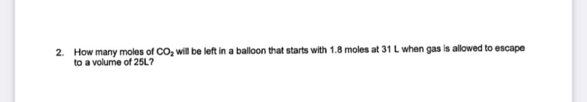 2. How many moles of CO2 will be left in a balloon that starts with 1.8 moles at 31 L when gas is allowed to escape
to a volume of 25L?
