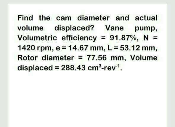 Find the ocam diameter and actual
displaced?
Volumetric efficiency
volume
Vane
pump,
= 91.87%, N =
1420 rpm, e 14.67 mm, L 53.12 mm,
Rotor diameter = 77.56 mm, Volume
displaced = 288.43 cm³-rev1.
