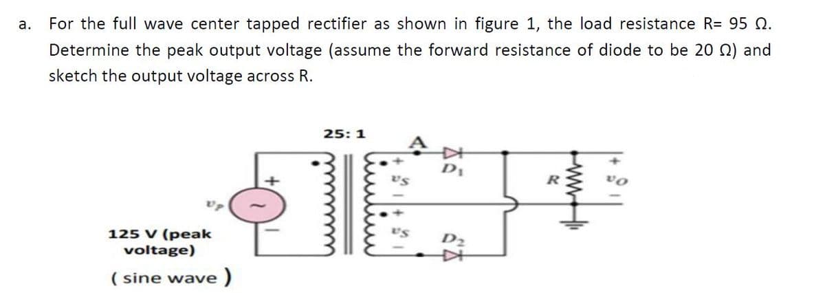 а.
For the full wave center tapped rectifier as shown in figure 1, the load resistance R= 95 Q.
Determine the peak output voltage (assume the forward resistance of diode to be 20 Q) and
sketch the output voltage across R.
25: 1
+]
D1
vs
125 V (peak
voltage)
US
D2
( sine wave )
